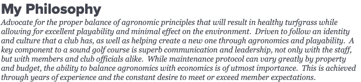 My Philosophy Advocate for the proper balance of agronomic principles that will result in healthy turfgrass while allowing for excellent playability and minimal effect on the environment. Driven to follow an identity and culture that a club has, as well as helping create a new one through agronomics and playability. A key component to a sound golf course is superb communication and leadership, not only with the staff, but with members and club officials alike. While maintenance protocol can vary greatly by property and budget, the ability to balance agronomics with economics is of utmost importance. This is achieved through years of experience and the constant desire to meet or exceed member expectations.